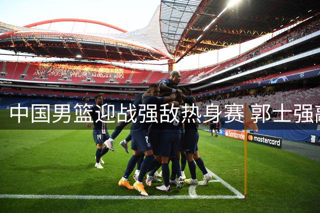 中国男篮迎战强敌热身赛 郭士强敲定12人名单雏形