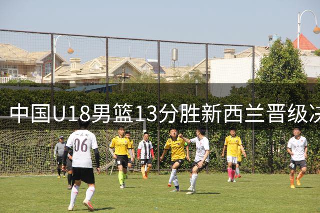中国U18男篮13分胜新西兰晋级决赛 冲击亚洲杯第12冠
