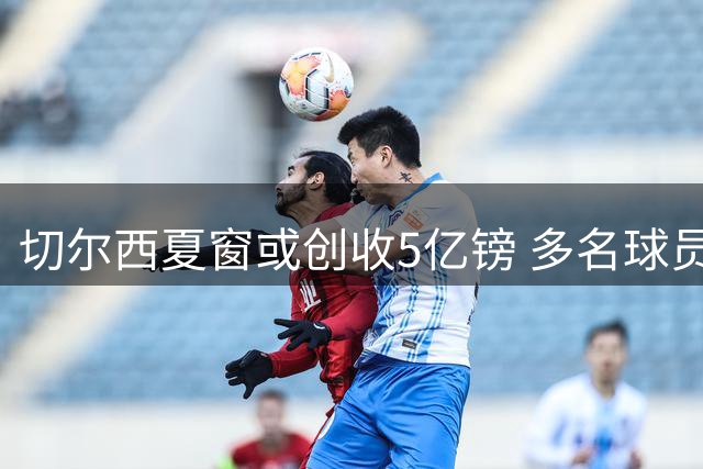 切尔西夏窗或创收5亿镑 多名球员待售引关注
