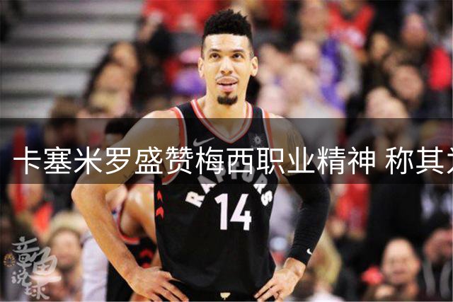 卡塞米罗盛赞梅西职业精神 称其为足球史上最佳球员