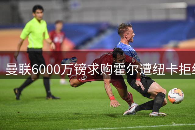 曼联6000万镑求购霍尔遭纽卡拒绝，被迫考虑罗宾逊？