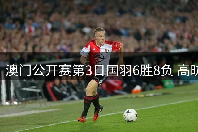 澳门公开赛第3日国羽6胜8负 高昉洁邬洛愉晋级8强