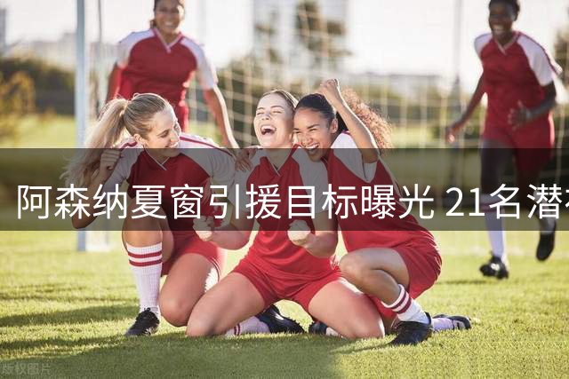 阿森纳夏窗引援目标曝光 21名潜在新援名单解析