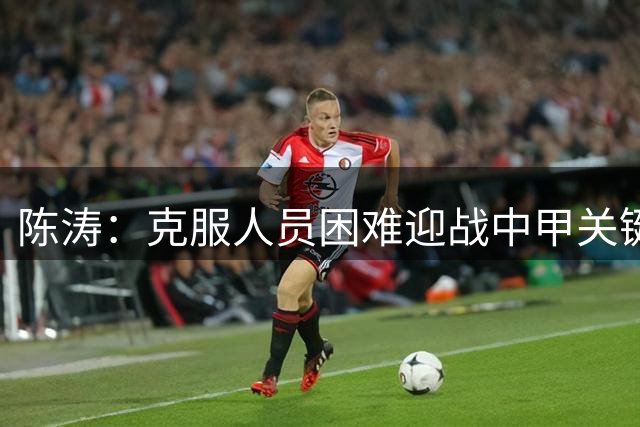 陈涛：克服人员困难迎战中甲关键战